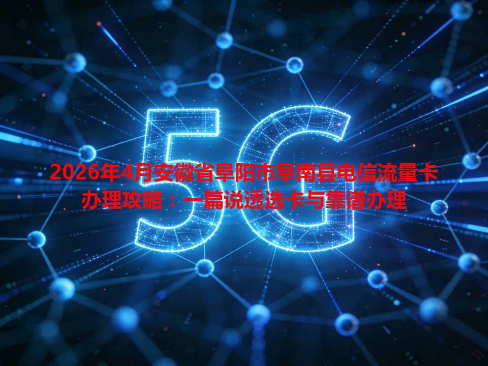2026年4月安徽省阜阳市阜南县电信流量卡办理攻略：一篇说透选卡与靠谱办理