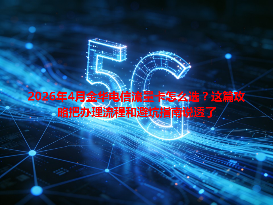 2026年4月金华电信流量卡怎么选？这篇攻略把办理流程和避坑指南说透了