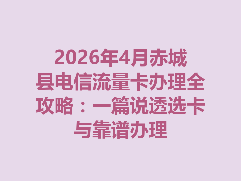 2026年4月赤城县电信流量卡办理全攻略：一篇说透选卡与靠谱办理