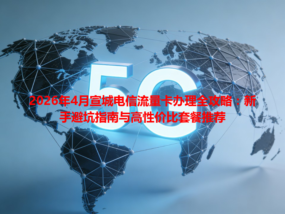2026年4月宣城电信流量卡办理全攻略：新手避坑指南与高性价比套餐推荐
