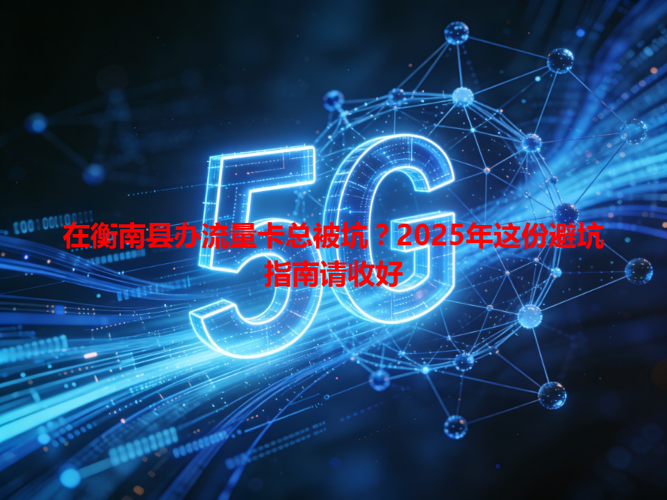 在衡南县办流量卡总被坑？2025年这份避坑指南请收好