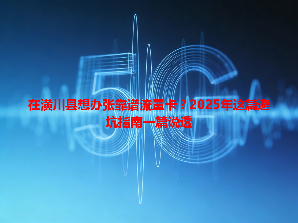 在潢川县想办张靠谱流量卡？2025年这篇避坑指南一篇说透