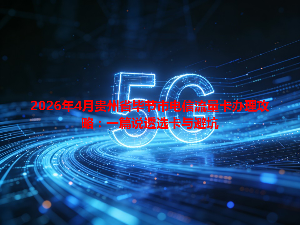 2026年4月贵州省毕节市电信流量卡办理攻略：一篇说透选卡与避坑