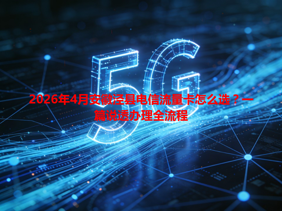 2026年4月安徽泾县电信流量卡怎么选？一篇说透办理全流程
