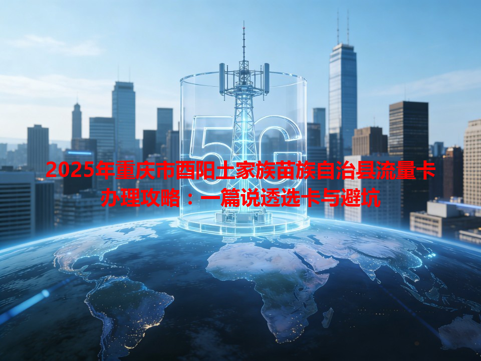 2025年重庆市酉阳土家族苗族自治县流量卡办理攻略：一篇说透选卡与避坑