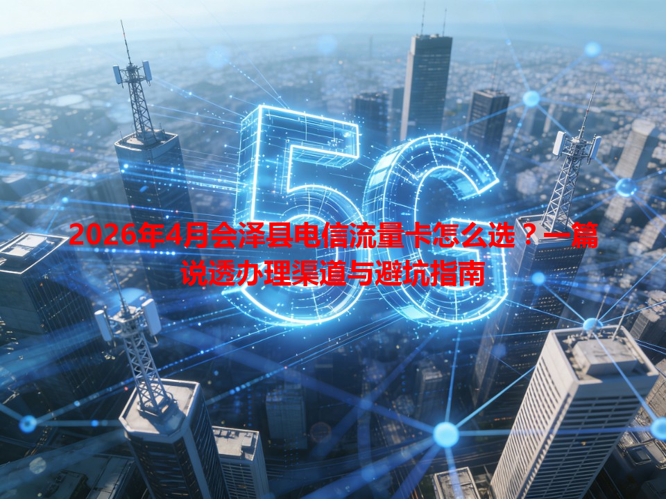 2026年4月会泽县电信流量卡怎么选？一篇说透办理渠道与避坑指南