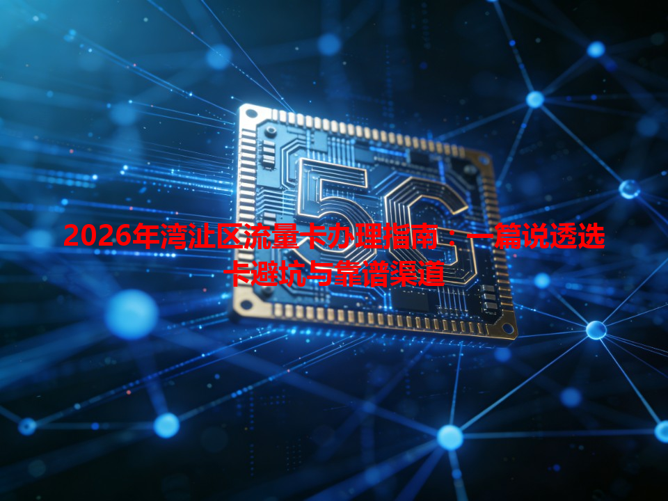 2026年湾沚区流量卡办理指南：一篇说透选卡避坑与靠谱渠道