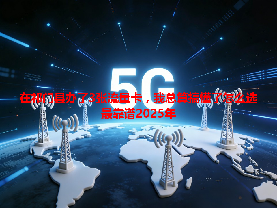 在祁门县办了3张流量卡，我总算搞懂了怎么选最靠谱2025年