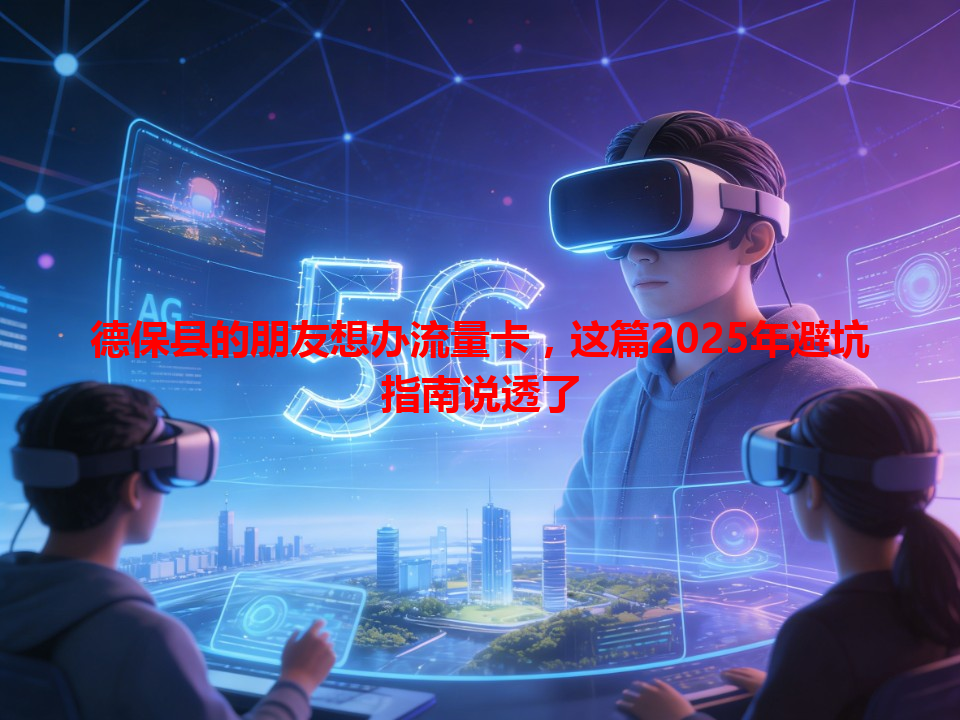 德保县的朋友想办流量卡，这篇2025年避坑指南说透了