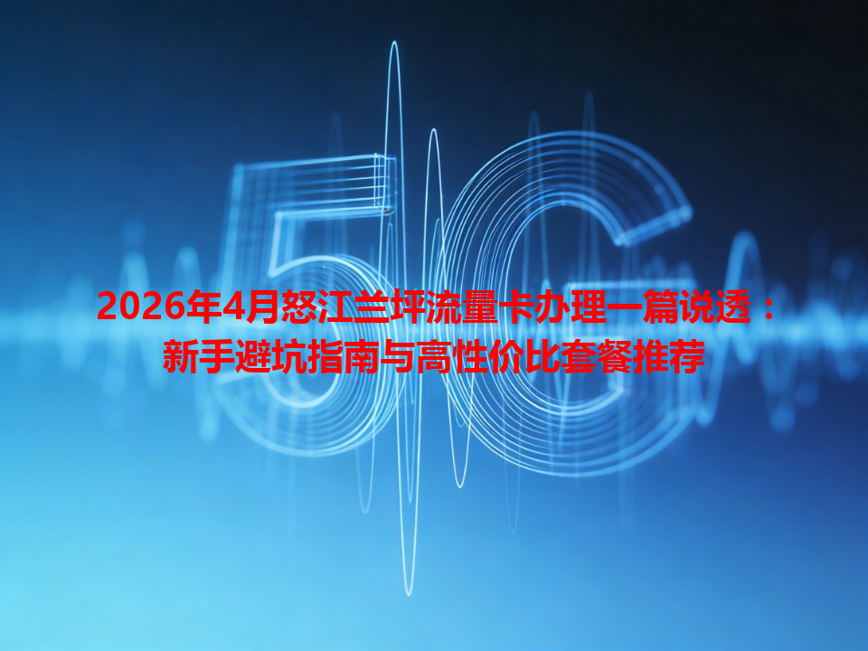 2026年4月怒江兰坪流量卡办理一篇说透：新手避坑指南与高性价比套餐推荐