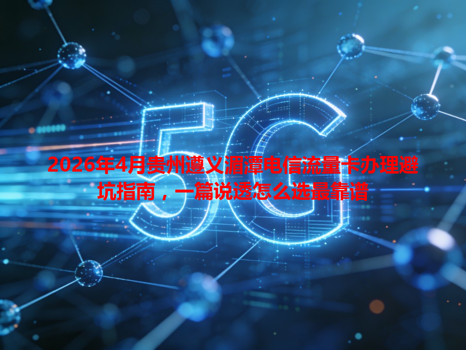 2026年4月贵州遵义湄潭电信流量卡办理避坑指南，一篇说透怎么选最靠谱