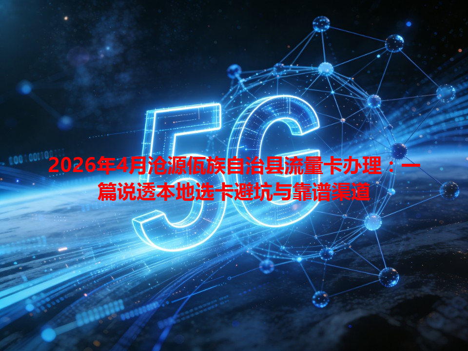 2026年4月沧源佤族自治县流量卡办理：一篇说透本地选卡避坑与靠谱渠道
