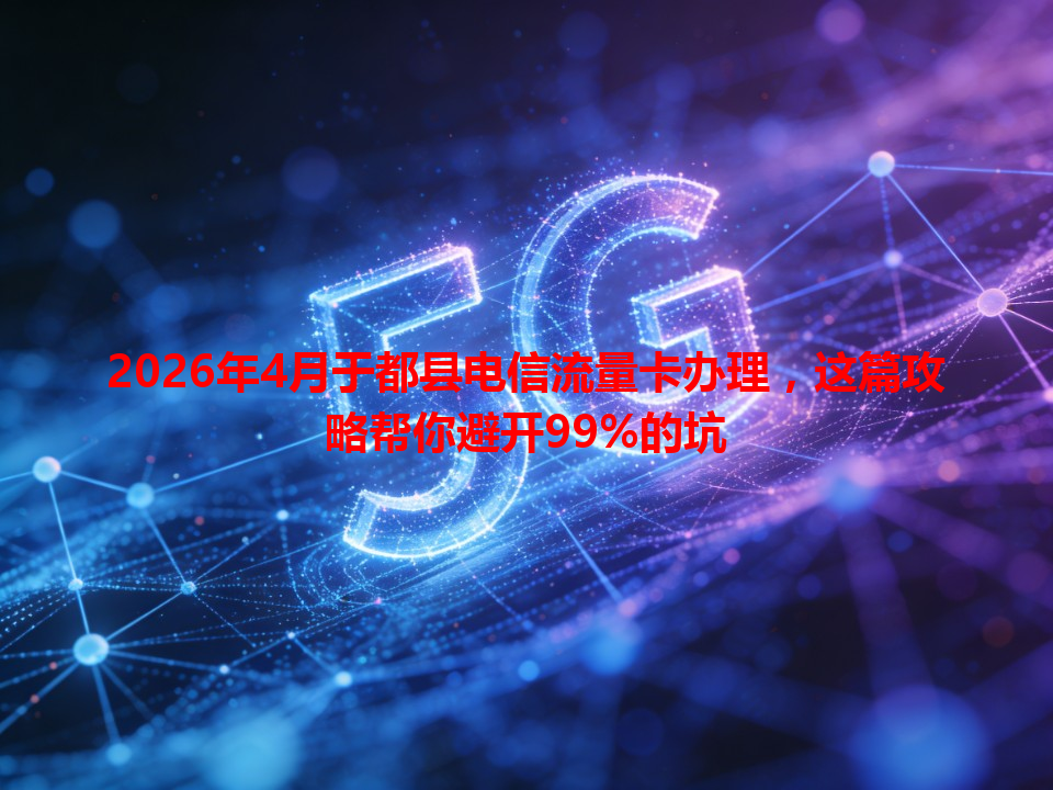 2026年4月于都县电信流量卡办理，这篇攻略帮你避开99%的坑