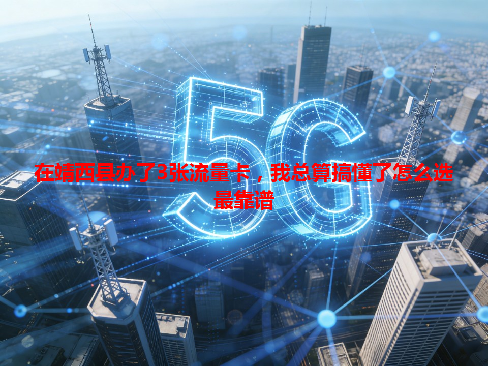 在靖西县办了3张流量卡，我总算搞懂了怎么选最靠谱