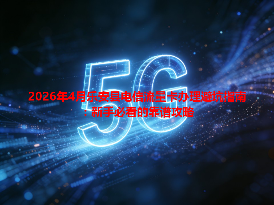 2026年4月乐安县电信流量卡办理避坑指南：新手必看的靠谱攻略