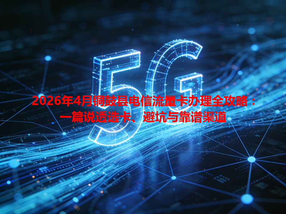 2026年4月铜鼓县电信流量卡办理全攻略：一篇说透选卡、避坑与靠谱渠道