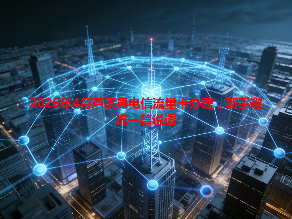 2026年4月芦溪县电信流量卡办理，新手避坑一篇说透