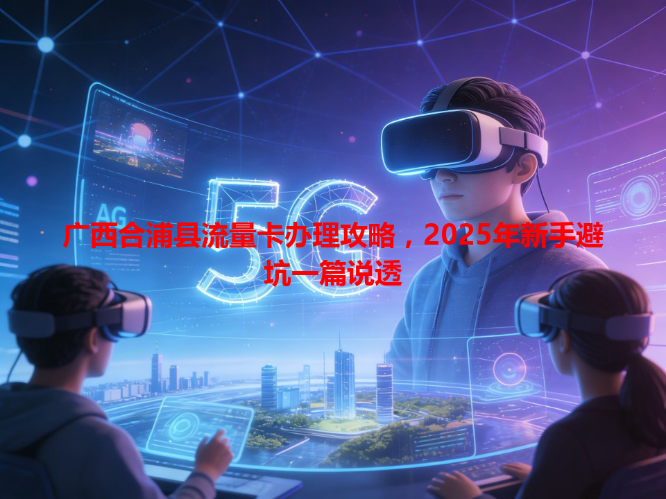 广西合浦县流量卡办理攻略，2025年新手避坑一篇说透