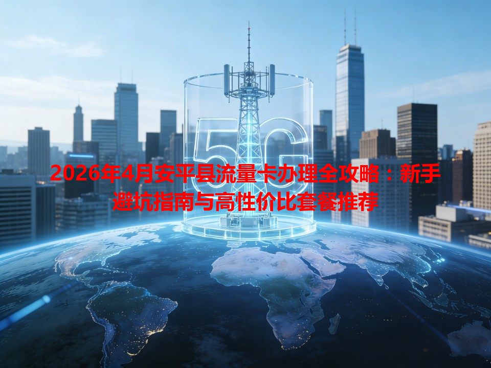 2026年4月安平县流量卡办理全攻略：新手避坑指南与高性价比套餐推荐