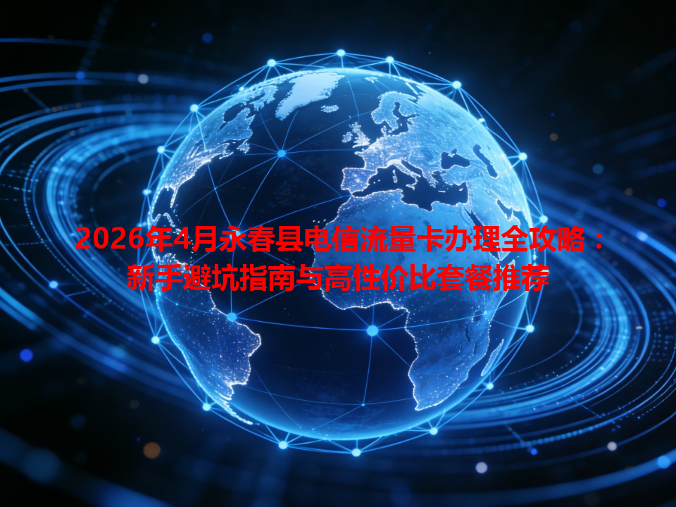 2026年4月永春县电信流量卡办理全攻略：新手避坑指南与高性价比套餐推荐