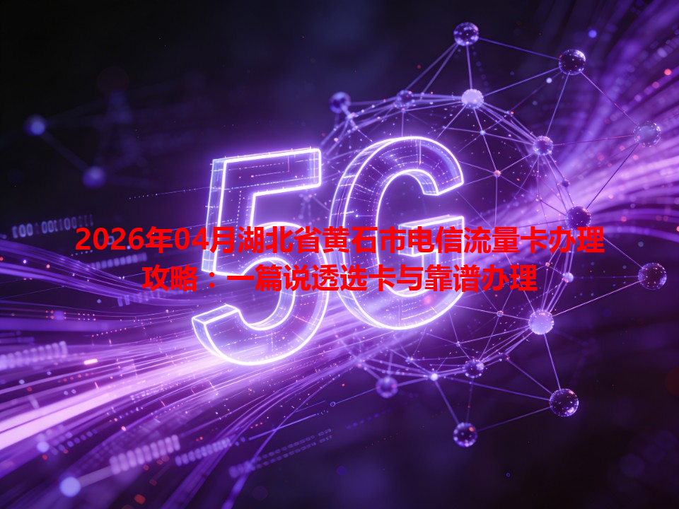 2026年04月湖北省黄石市电信流量卡办理攻略：一篇说透选卡与靠谱办理