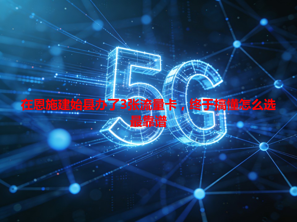 在恩施建始县办了3张流量卡，终于搞懂怎么选最靠谱