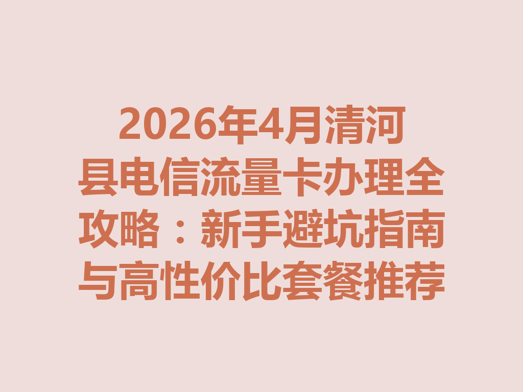 2026年4月清河县电信流量卡办理全攻略：新手避坑指南与高性价比套餐推荐
