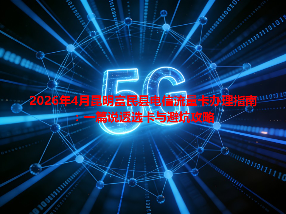 2026年4月昆明富民县电信流量卡办理指南：一篇说透选卡与避坑攻略