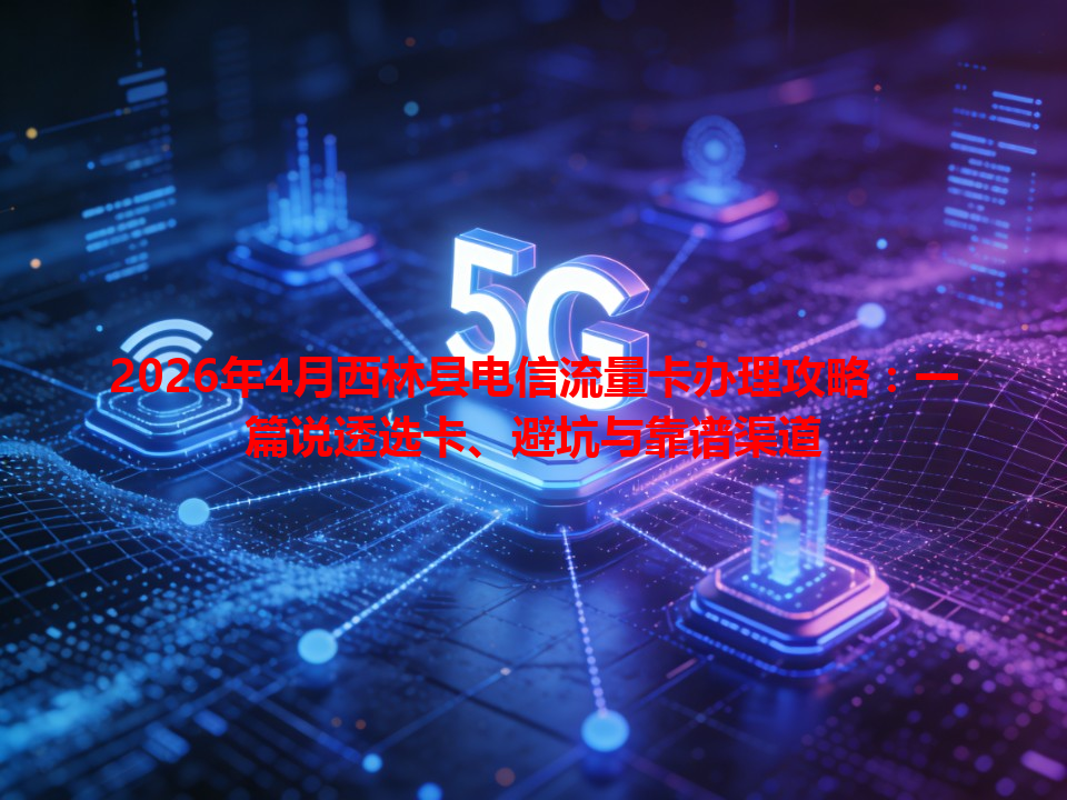 2026年4月西林县电信流量卡办理攻略：一篇说透选卡、避坑与靠谱渠道