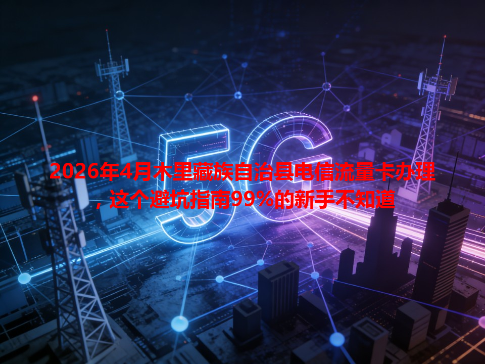 2026年4月木里藏族自治县电信流量卡办理，这个避坑指南99%的新手不知道
