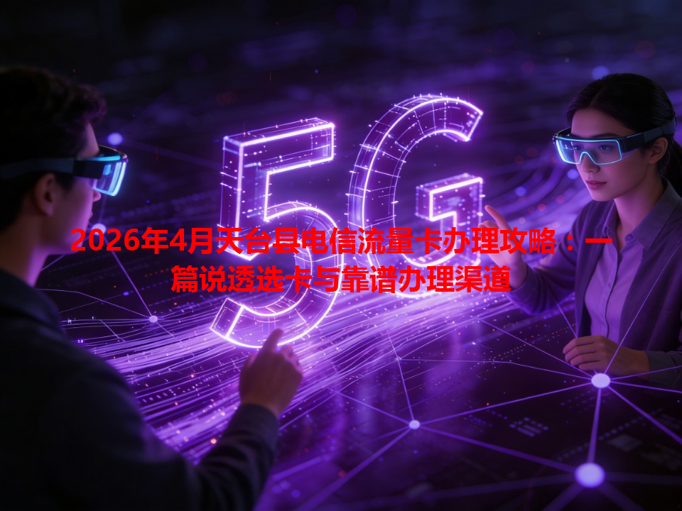 2026年4月天台县电信流量卡办理攻略：一篇说透选卡与靠谱办理渠道