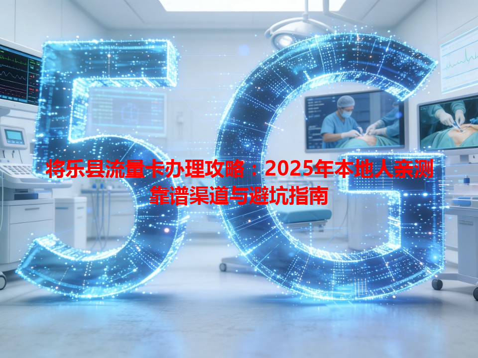 将乐县流量卡办理攻略：2025年本地人亲测靠谱渠道与避坑指南