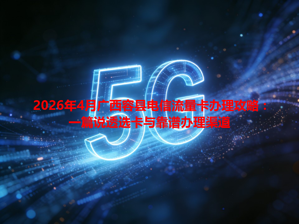 2026年4月广西容县电信流量卡办理攻略：一篇说透选卡与靠谱办理渠道