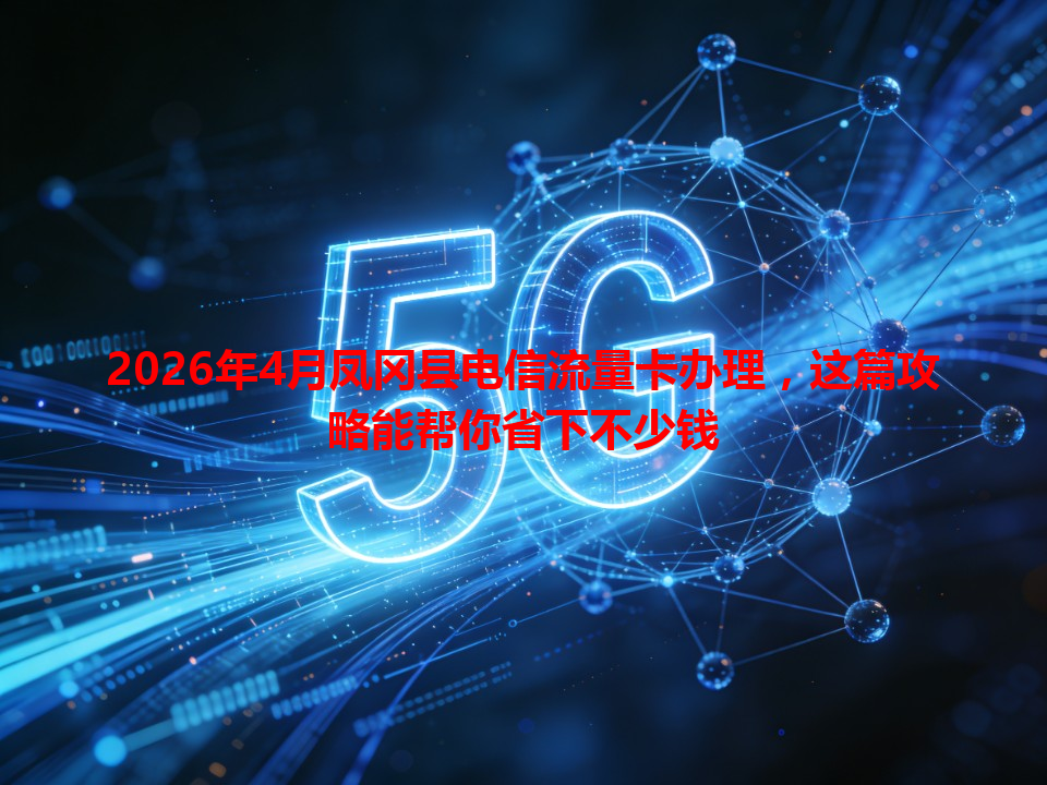2026年4月凤冈县电信流量卡办理，这篇攻略能帮你省下不少钱
