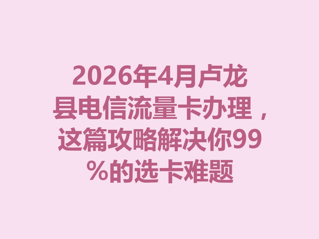 2026年4月卢龙县电信流量卡办理，这篇攻略解决你99%的选卡难题