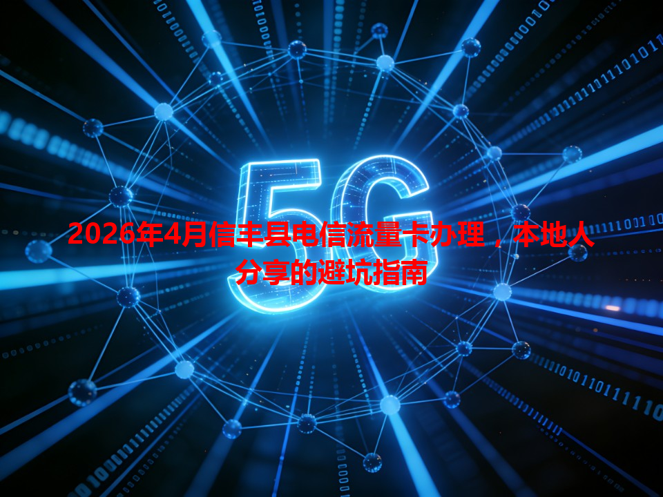 2026年4月信丰县电信流量卡办理,本地人分享的避坑指南