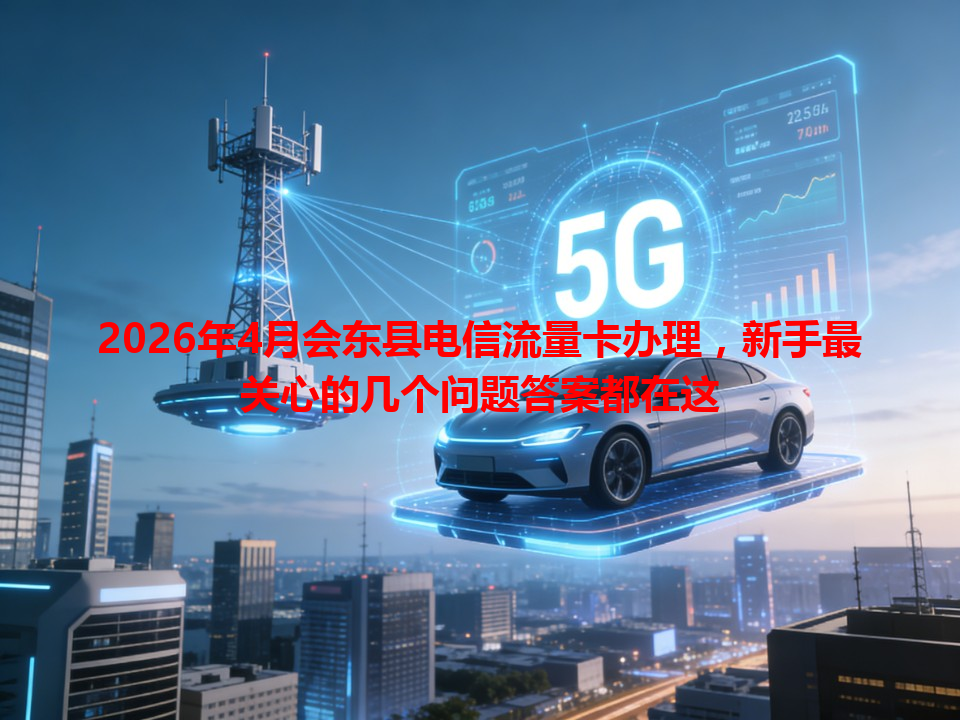 2026年4月会东县电信流量卡办理，新手最关心的几个问题答案都在这