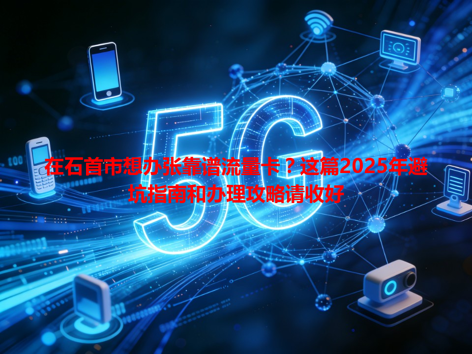 在石首市想办张靠谱流量卡？这篇2025年避坑指南和办理攻略请收好