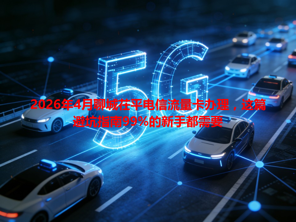 2026年4月聊城茌平电信流量卡办理，这篇避坑指南99%的新手都需要