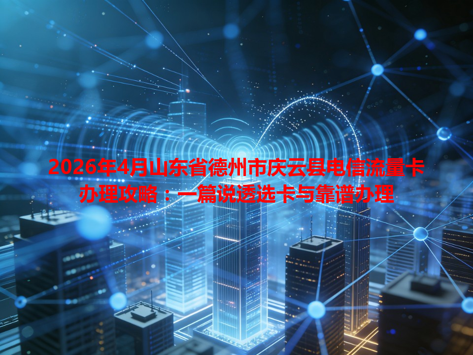 2026年4月山东省德州市庆云县电信流量卡办理攻略：一篇说透选卡与靠谱办理