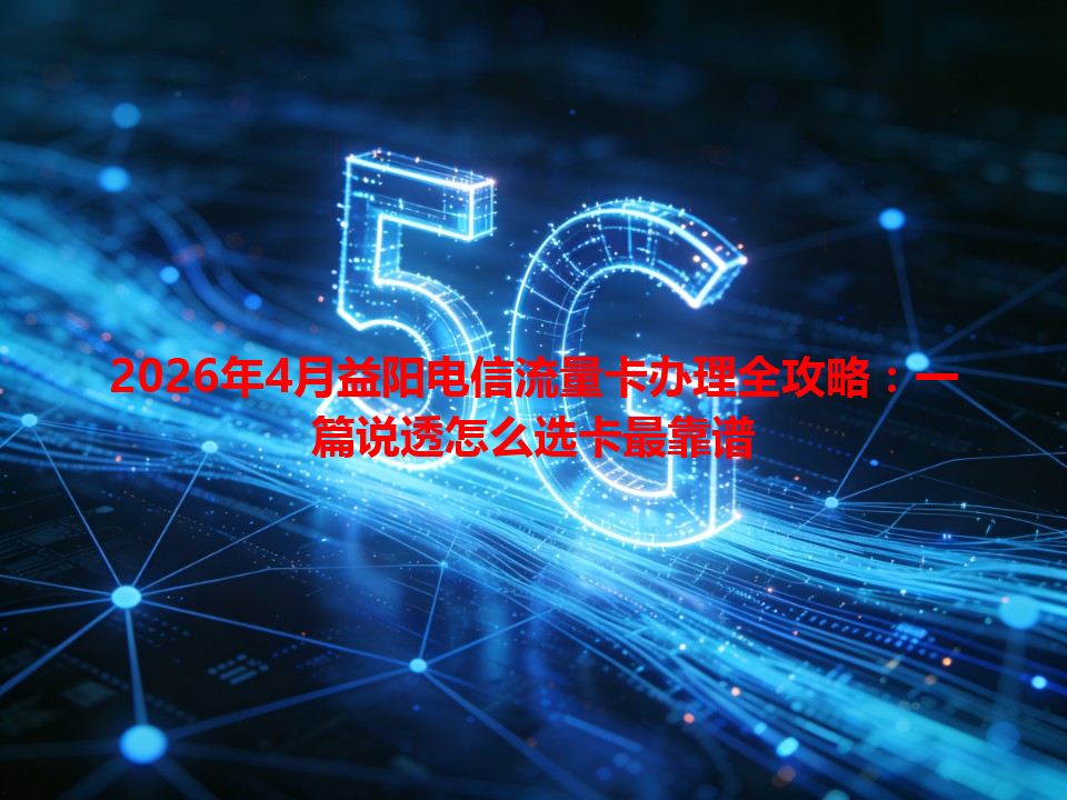 2026年4月益阳电信流量卡办理全攻略：一篇说透怎么选卡最靠谱