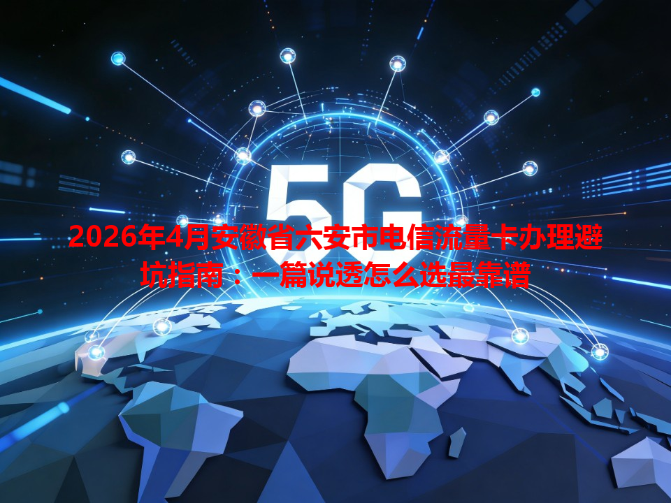 2026年4月安徽省六安市电信流量卡办理避坑指南：一篇说透怎么选最靠谱