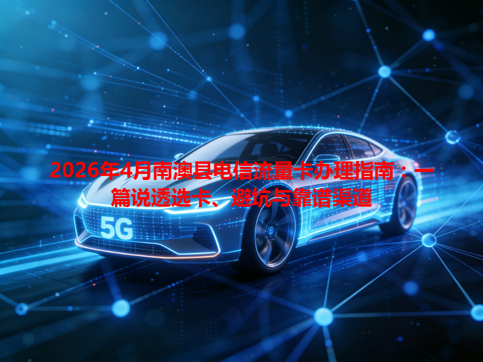 2026年4月南澳县电信流量卡办理指南：一篇说透选卡、避坑与靠谱渠道