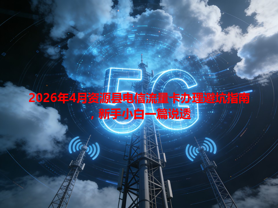 2026年4月资源县电信流量卡办理避坑指南，新手小白一篇说透