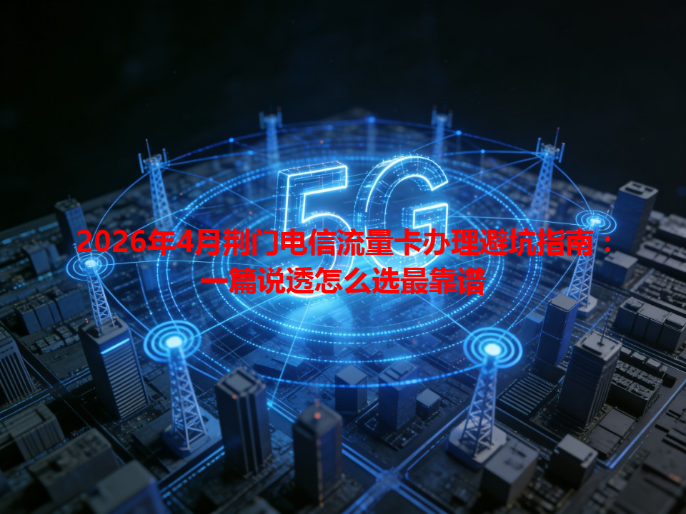 2026年4月荆门电信流量卡办理避坑指南:一篇说透怎么选最靠谱