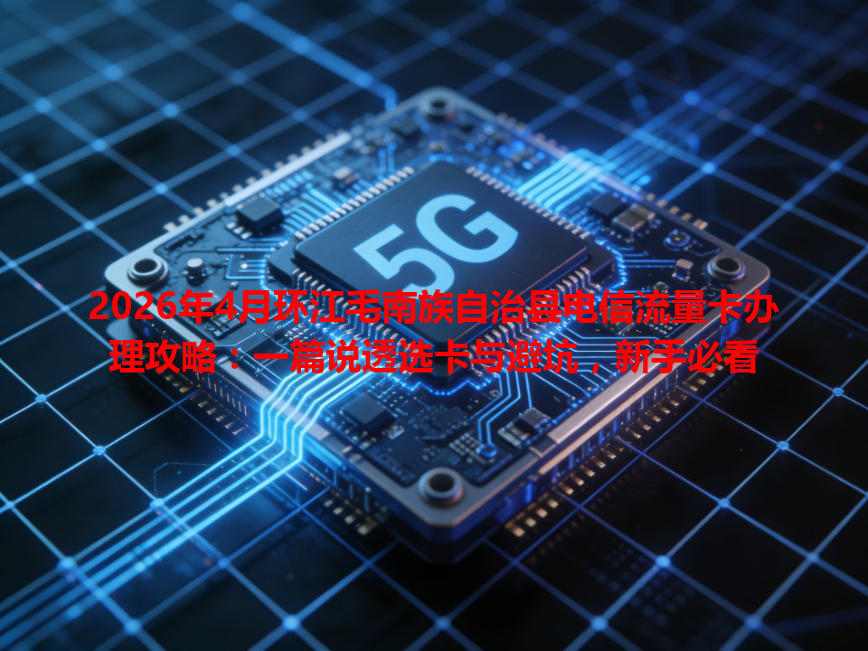 2026年4月环江毛南族自治县电信流量卡办理攻略：一篇说透选卡与避坑，新手必看