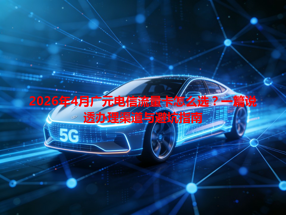 2026年4月广元电信流量卡怎么选？一篇说透办理渠道与避坑指南