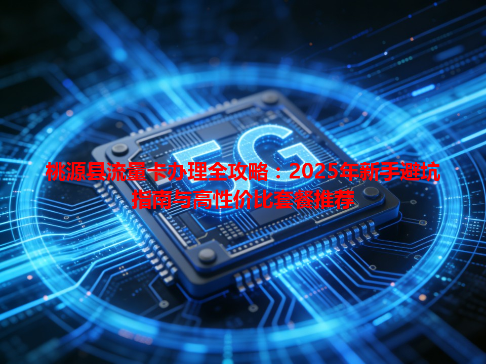 桃源县流量卡办理全攻略：2025年新手避坑指南与高性价比套餐推荐