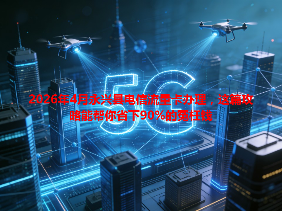 2026年4月永兴县电信流量卡办理，这篇攻略能帮你省下90%的冤枉钱