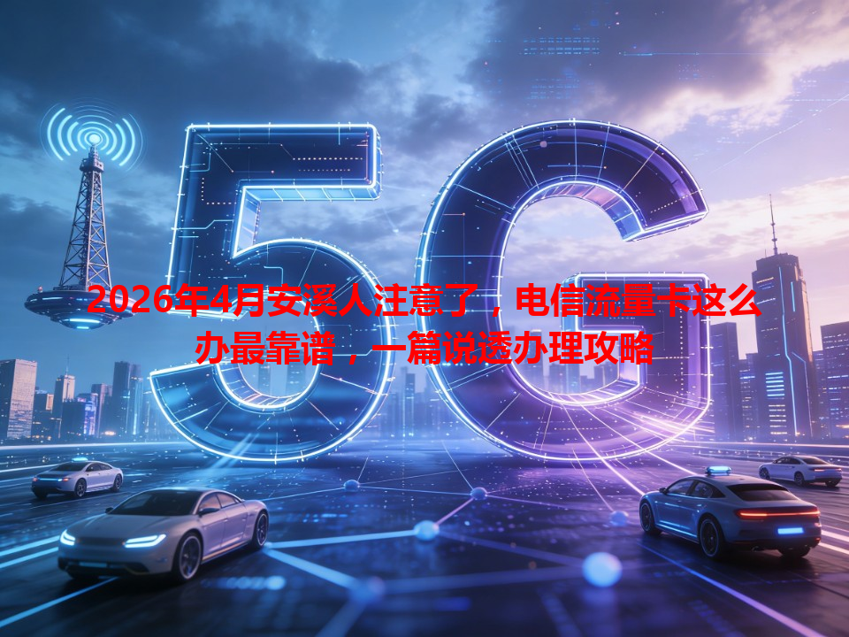2026年4月安溪人注意了，电信流量卡这么办最靠谱，一篇说透办理攻略